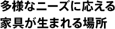 多様なニーズに応える家具が生まれる場所