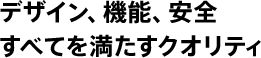 デザイン、機能、安全――すべてを満たすクオリティ